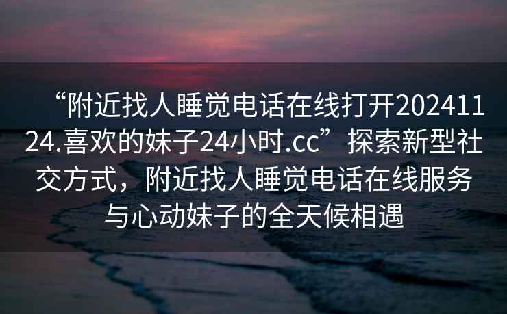 “附近找人睡覺(jué)電話(huà)在線(xiàn)打開(kāi)20241124.喜歡的妹子24小時(shí).cc”探索新型社交方式，附近找人睡覺(jué)電話(huà)在線(xiàn)服務(wù)與心動(dòng)妹子的全天候相遇