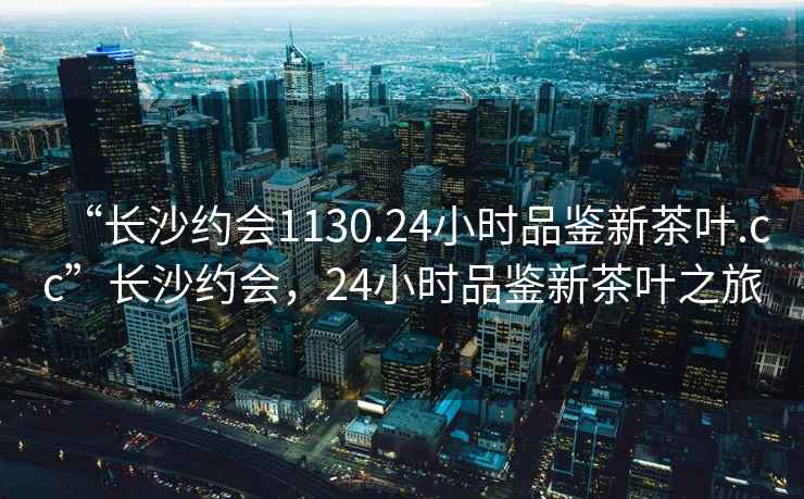 “長(cháng)沙約會(huì )1130.24小時(shí)品鑒新茶葉.cc”長(cháng)沙約會(huì )，24小時(shí)品鑒新茶葉之旅