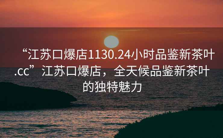 “江蘇口爆店1130.24小時(shí)品鑒新茶葉.cc”江蘇口爆店，全天候品鑒新茶葉的獨特魅力
