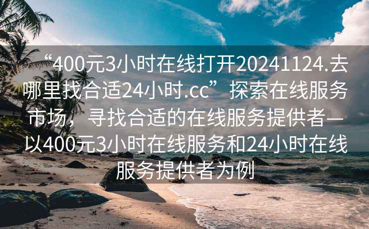 “400元3小時(shí)在線(xiàn)打開(kāi)20241124.去哪里找合適24小時(shí).cc”探索在線(xiàn)服務(wù)市場(chǎng)，尋找合適的在線(xiàn)服務(wù)提供者—以400元3小時(shí)在線(xiàn)服務(wù)和24小時(shí)在線(xiàn)服務(wù)提供者為例