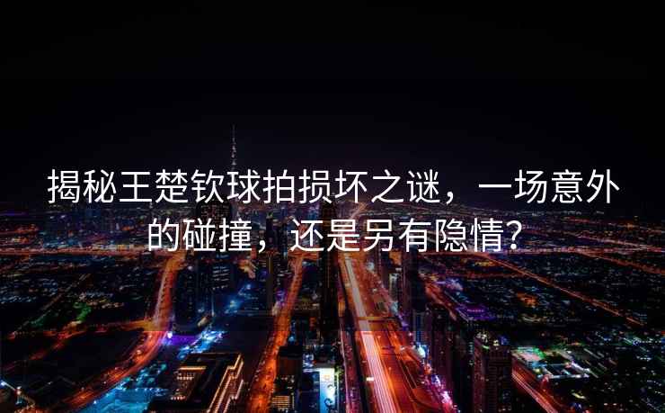 揭秘王楚欽球拍損壞之謎，一場(chǎng)意外的碰撞，還是另有隱情？