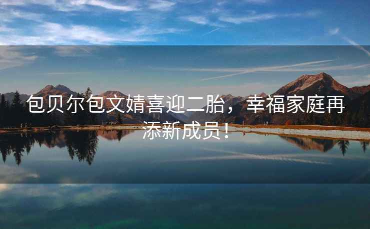 包貝爾包文婧喜迎二胎，幸福家庭再添新成員！