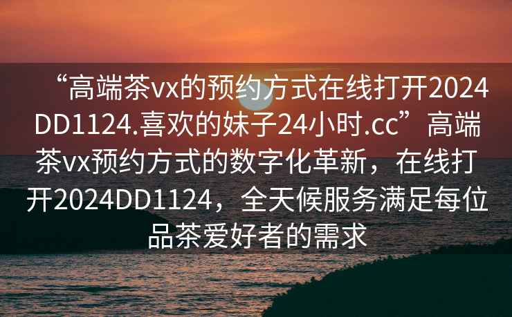 “高端茶vx的預約方式在線(xiàn)打開(kāi)2024DD1124.喜歡的妹子24小時(shí).cc”高端茶vx預約方式的數字化革新，在線(xiàn)打開(kāi)2024DD1124，全天候服務(wù)滿(mǎn)足每位品茶愛(ài)好者的需求