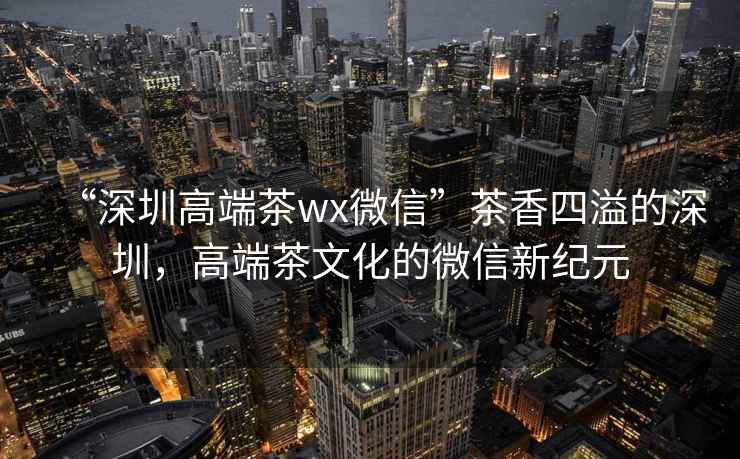 “深圳高端茶wx微信”茶香四溢的深圳，高端茶文化的微信新紀元