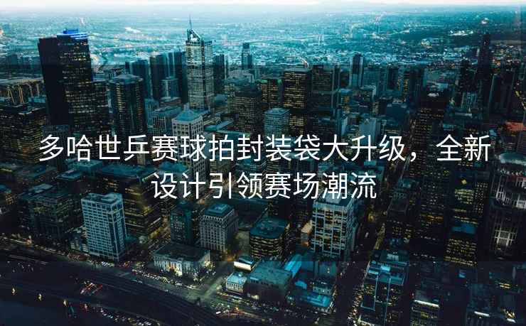 多哈世乒賽球拍封裝袋大升級，全新設計引領(lǐng)賽場(chǎng)潮流