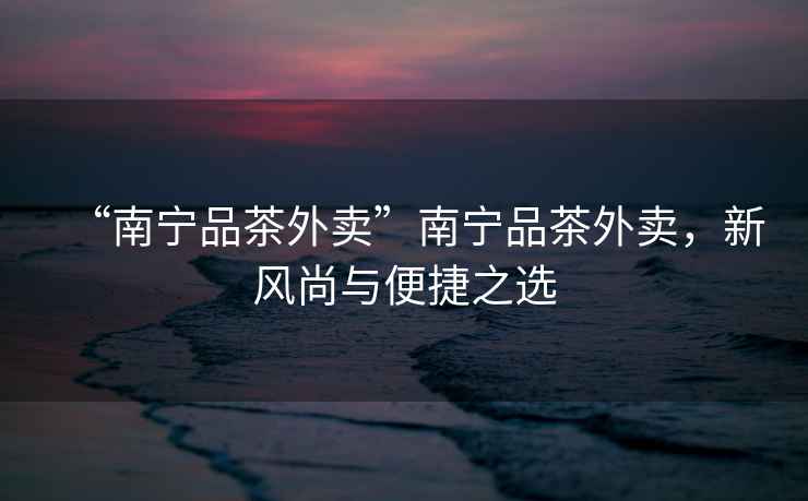 “南寧品茶外賣(mài)”南寧品茶外賣(mài)，新風(fēng)尚與便捷之選