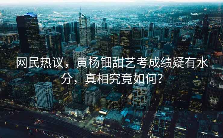 網(wǎng)民熱議，黃楊鈿甜藝考成績(jì)疑有水分，真相究竟如何？