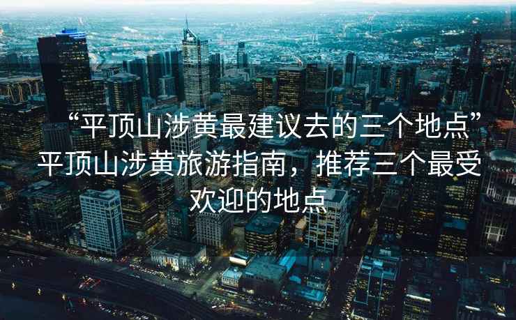 “平頂山涉黃最建議去的三個(gè)地點(diǎn)”平頂山涉黃旅游指南，推薦三個(gè)最受歡迎的地點(diǎn)