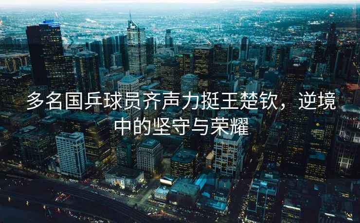 多名國乒球員齊聲力挺王楚欽，逆境中的堅守與榮耀