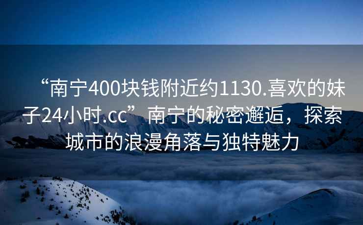 “南寧400塊錢(qián)附近約1130.喜歡的妹子24小時(shí).cc”南寧的秘密邂逅，探索城市的浪漫角落與獨特魅力