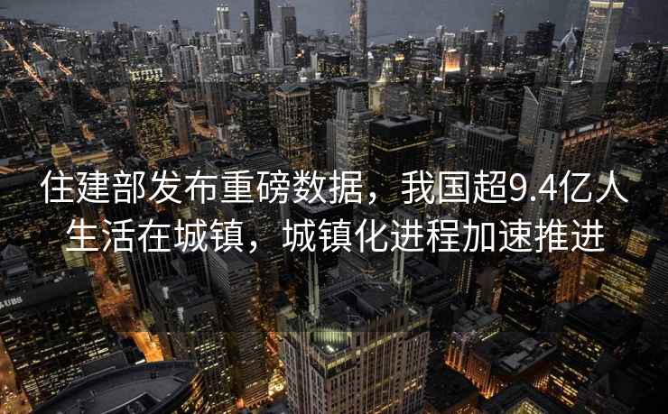 住建部發(fā)布重磅數據，我國超9.4億人生活在城鎮，城鎮化進(jìn)程加速推進(jìn)