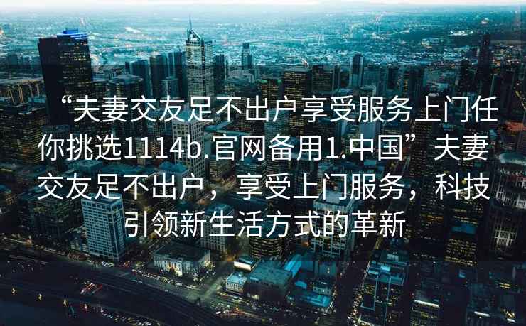 “夫妻交友足不出戶(hù)享受服務(wù)上門(mén)任你挑選1114b.官網(wǎng)備用1.中國”夫妻交友足不出戶(hù)，享受上門(mén)服務(wù)，科技引領(lǐng)新生活方式的革新