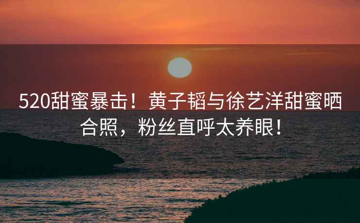 520甜蜜暴擊！黃子韜與徐藝洋甜蜜曬合照，粉絲直呼太養眼！