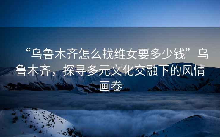 “烏魯木齊怎么找維女要多少錢(qián)”烏魯木齊，探尋多元文化交融下的風(fēng)情畫(huà)卷