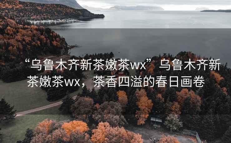 “烏魯木齊新茶嫩茶wx”烏魯木齊新茶嫩茶wx，茶香四溢的春日畫(huà)卷