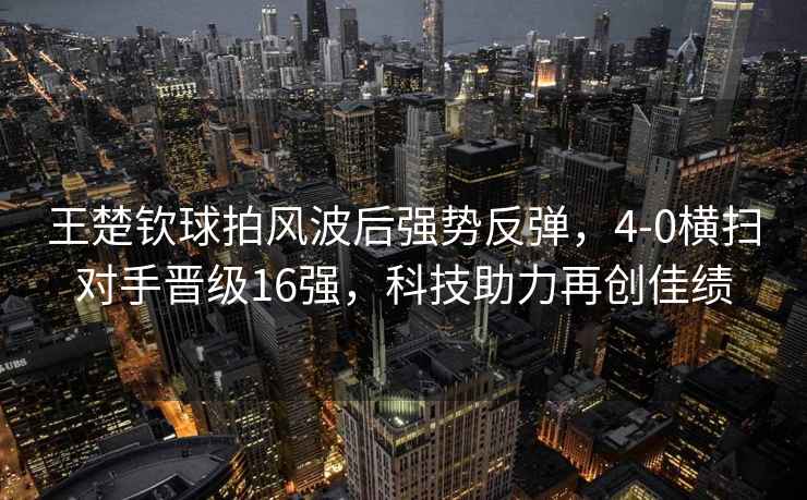 王楚欽球拍風(fēng)波后強勢反彈，4-0橫掃對手晉級16強，科技助力再創(chuàng  )佳績(jì)