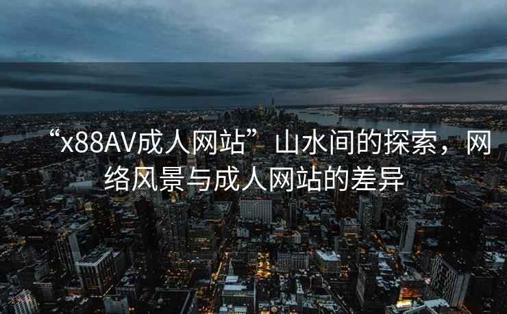 “x88AV成人網(wǎng)站”山水間的探索，網(wǎng)絡(luò )風(fēng)景與成人網(wǎng)站的差異