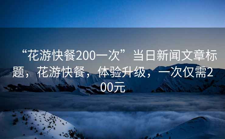 “花游快餐200一次”當日新聞文章標題，花游快餐，體驗升級，一次僅需200元