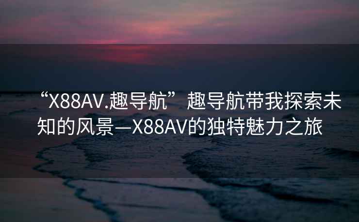“X88AV.趣導航”趣導航帶我探索未知的風(fēng)景—X88AV的獨特魅力之旅