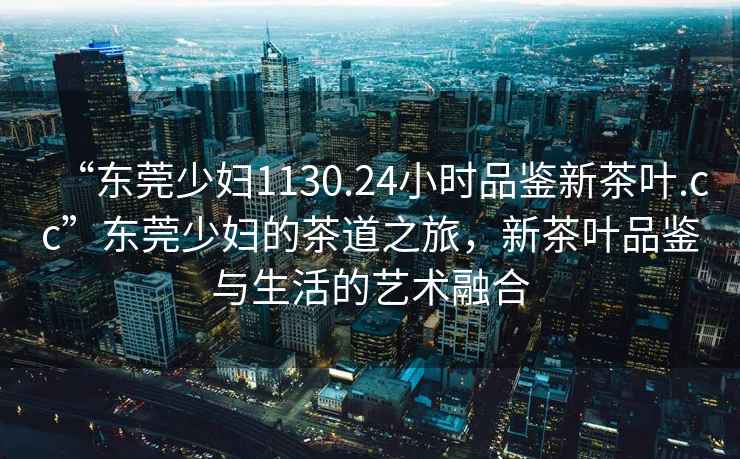 “東莞少婦1130.24小時(shí)品鑒新茶葉.cc”東莞少婦的茶道之旅，新茶葉品鑒與生活的藝術(shù)融合