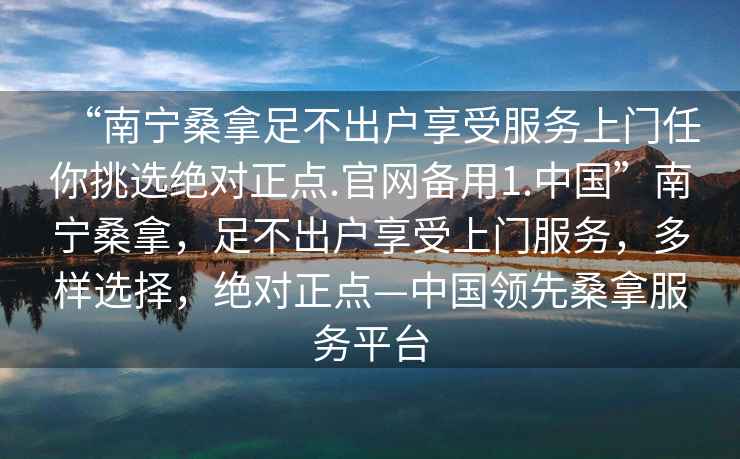 “南寧桑拿足不出戶(hù)享受服務(wù)上門(mén)任你挑選絕對正點(diǎn).官網(wǎng)備用1.中國”南寧桑拿，足不出戶(hù)享受上門(mén)服務(wù)，多樣選擇，絕對正點(diǎn)—中國領(lǐng)先桑拿服務(wù)平臺