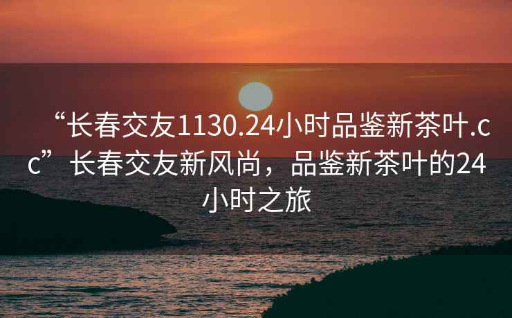 “長(cháng)春交友1130.24小時(shí)品鑒新茶葉.cc”長(cháng)春交友新風(fēng)尚，品鑒新茶葉的24小時(shí)之旅