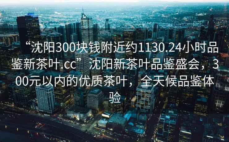 “沈陽(yáng)300塊錢(qián)附近約1130.24小時(shí)品鑒新茶葉.cc”沈陽(yáng)新茶葉品鑒盛會(huì )，300元以?xún)鹊膬?yōu)質(zhì)茶葉，全天候品鑒體驗