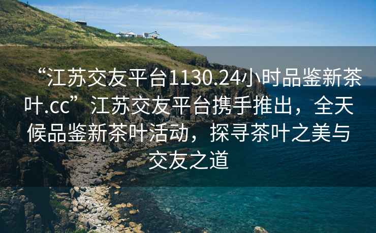 “江蘇交友平臺1130.24小時(shí)品鑒新茶葉.cc”江蘇交友平臺攜手推出，全天候品鑒新茶葉活動(dòng)，探尋茶葉之美與交友之道