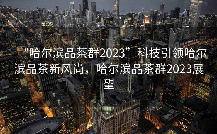“哈爾濱品茶群2023”科技引領(lǐng)哈爾濱品茶新風(fēng)尚，哈爾濱品茶群2023展望