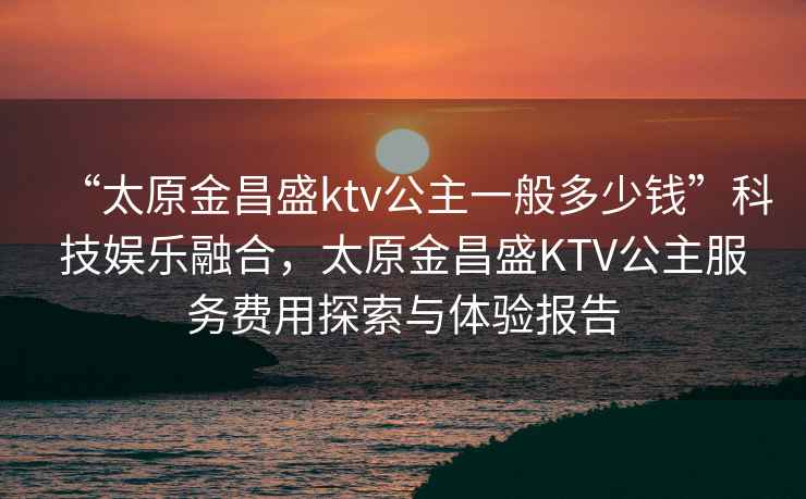 “太原金昌盛ktv公主一般多少錢(qián)”科技娛樂(lè )融合，太原金昌盛KTV公主服務(wù)費用探索與體驗報告