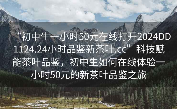 “初中生一小時(shí)50元在線(xiàn)打開(kāi)2024DD1124.24小時(shí)品鑒新茶葉.cc”科技賦能茶葉品鑒，初中生如何在線(xiàn)體驗一小時(shí)50元的新茶葉品鑒之旅