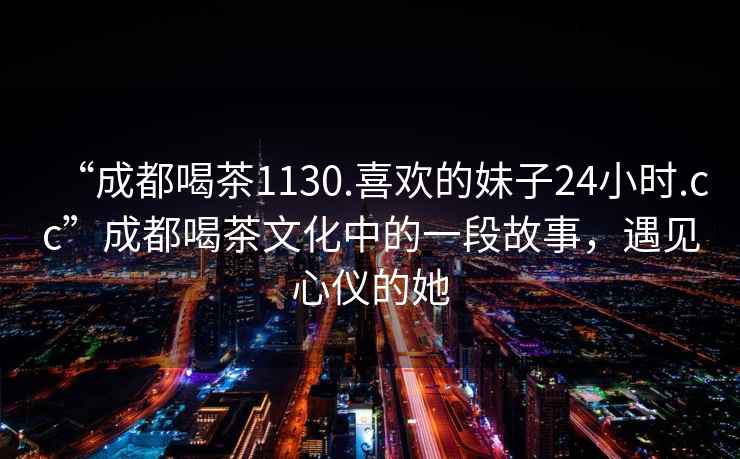“成都喝茶1130.喜歡的妹子24小時(shí).cc”成都喝茶文化中的一段故事，遇見(jiàn)心儀的她