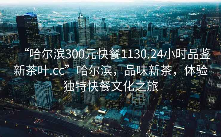 “哈爾濱300元快餐1130.24小時(shí)品鑒新茶葉.cc”哈爾濱，品味新茶，體驗獨特快餐文化之旅