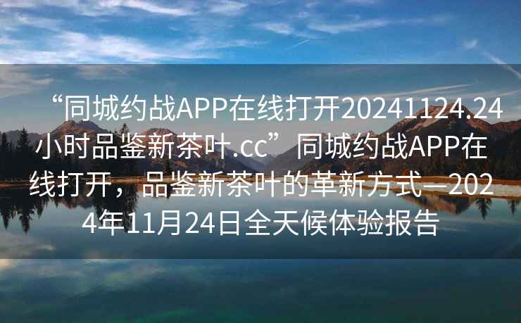 “同城約戰APP在線(xiàn)打開(kāi)20241124.24小時(shí)品鑒新茶葉.cc”同城約戰APP在線(xiàn)打開(kāi)，品鑒新茶葉的革新方式—2024年11月24日全天候體驗報告