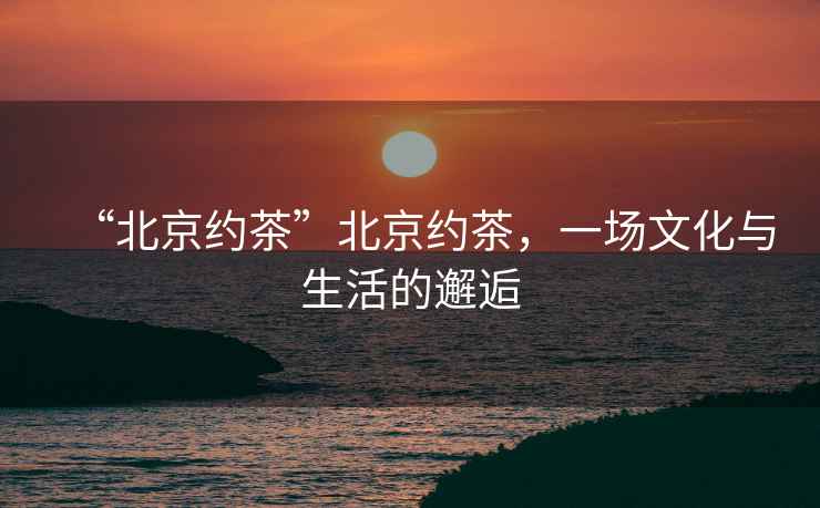 “北京約茶”北京約茶，一場(chǎng)文化與生活的邂逅