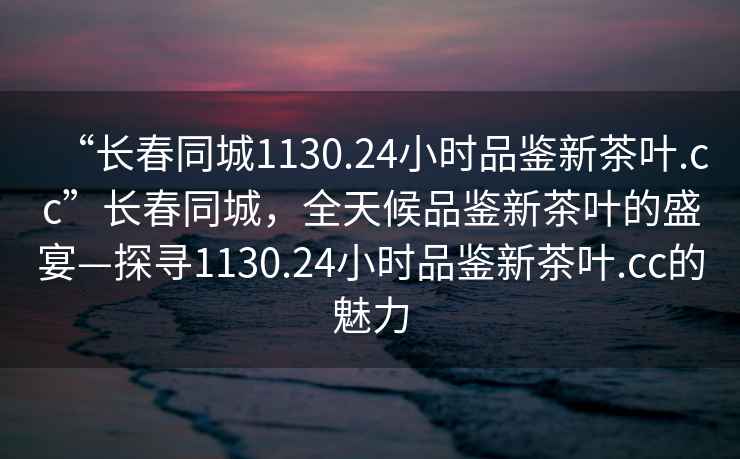 “長(cháng)春同城1130.24小時(shí)品鑒新茶葉.cc”長(cháng)春同城，全天候品鑒新茶葉的盛宴—探尋1130.24小時(shí)品鑒新茶葉.cc的魅力