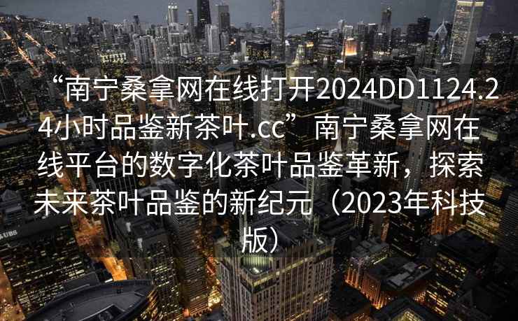 “南寧桑拿網(wǎng)在線(xiàn)打開(kāi)2024DD1124.24小時(shí)品鑒新茶葉.cc”南寧桑拿網(wǎng)在線(xiàn)平臺的數字化茶葉品鑒革新，探索未來(lái)茶葉品鑒的新紀元（2023年科技版）