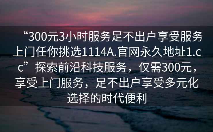 “300元3小時(shí)服務(wù)足不出戶(hù)享受服務(wù)上門(mén)任你挑選1114A.官網(wǎng)永久地址1.cc”探索前沿科技服務(wù)，僅需300元，享受上門(mén)服務(wù)，足不出戶(hù)享受多元化選擇的時(shí)代便利