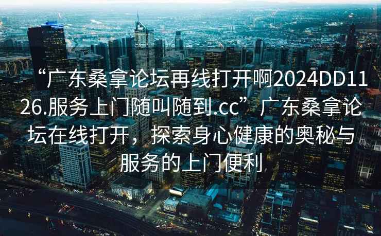 “廣東桑拿論壇再線(xiàn)打開(kāi)啊2024DD1126.服務(wù)上門(mén)隨叫隨到.cc”廣東桑拿論壇在線(xiàn)打開(kāi)，探索身心健康的奧秘與服務(wù)的上門(mén)便利