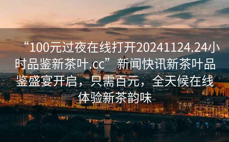 “100元過(guò)夜在線(xiàn)打開(kāi)20241124.24小時(shí)品鑒新茶葉.cc”新聞快訊新茶葉品鑒盛宴開(kāi)啟，只需百元，全天候在線(xiàn)體驗新茶韻味
