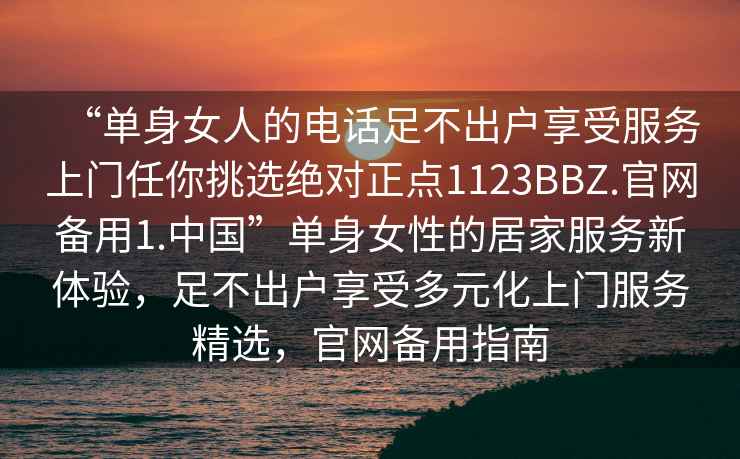 “單身女人的電話(huà)足不出戶(hù)享受服務(wù)上門(mén)任你挑選絕對正點(diǎn)1123BBZ.官網(wǎng)備用1.中國”單身女性的居家服務(wù)新體驗，足不出戶(hù)享受多元化上門(mén)服務(wù)精選，官網(wǎng)備用指南