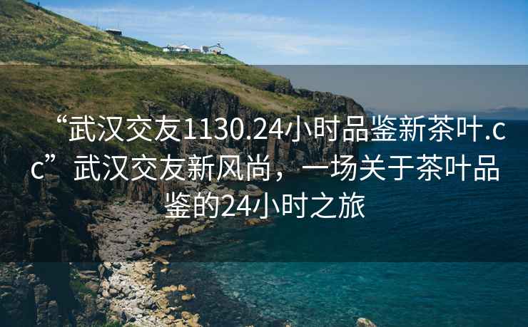 “武漢交友1130.24小時(shí)品鑒新茶葉.cc”武漢交友新風(fēng)尚，一場(chǎng)關(guān)于茶葉品鑒的24小時(shí)之旅