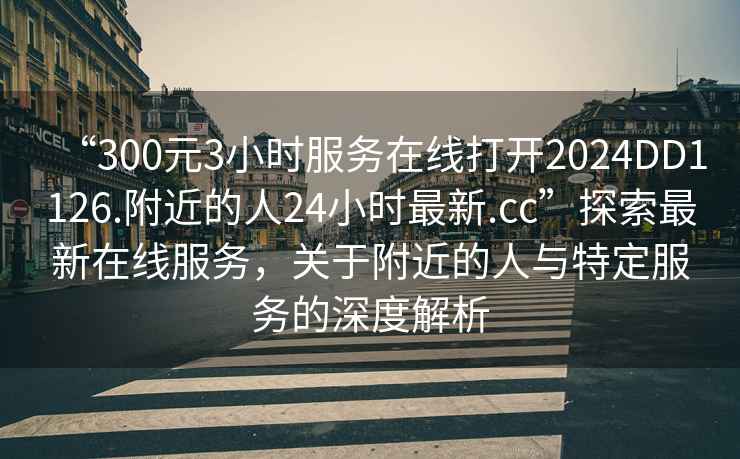 “300元3小時(shí)服務(wù)在線(xiàn)打開(kāi)2024DD1126.附近的人24小時(shí)最新.cc”探索最新在線(xiàn)服務(wù)，關(guān)于附近的人與特定服務(wù)的深度解析