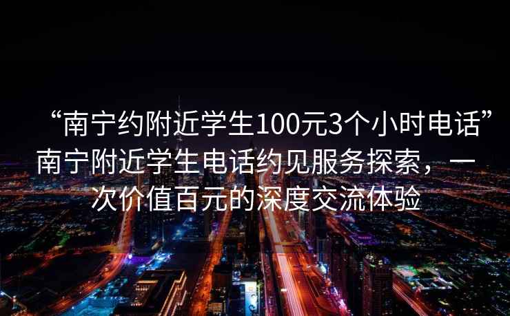 “南寧約附近學(xué)生100元3個(gè)小時(shí)電話(huà)”南寧附近學(xué)生電話(huà)約見(jiàn)服務(wù)探索，一次價(jià)值百元的深度交流體驗