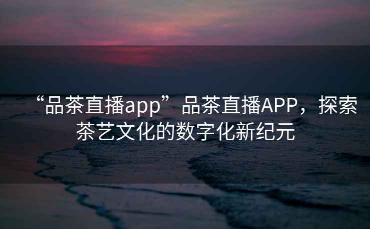 “品茶直播app”品茶直播APP，探索茶藝文化的數字化新紀元