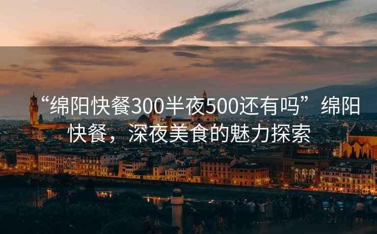 “綿陽(yáng)快餐300半夜500還有嗎”綿陽(yáng)快餐，深夜美食的魅力探索