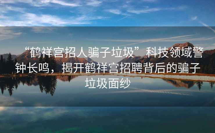 “鶴祥宮招人騙子垃圾”科技領(lǐng)域警鐘長(cháng)鳴，揭開(kāi)鶴祥宮招聘背后的騙子垃圾面紗