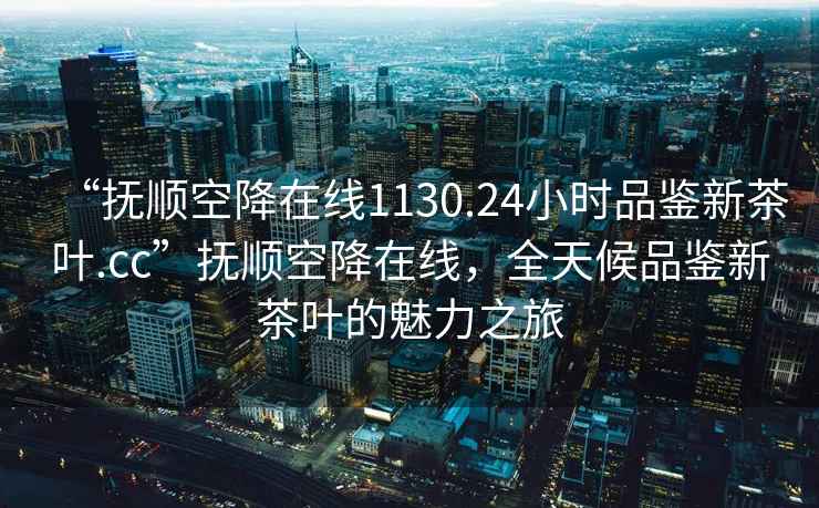“撫順空降在線(xiàn)1130.24小時(shí)品鑒新茶葉.cc”撫順空降在線(xiàn)，全天候品鑒新茶葉的魅力之旅