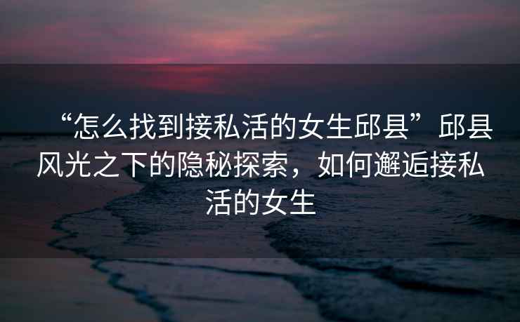 “怎么找到接私活的女生邱縣”邱縣風(fēng)光之下的隱秘探索，如何邂逅接私活的女生