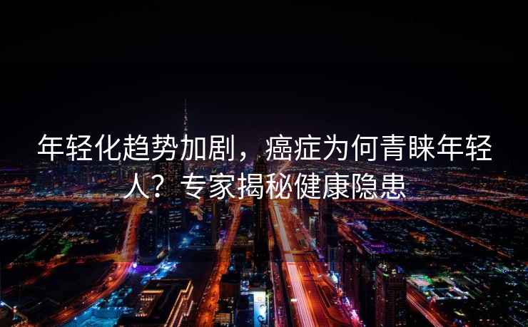 年輕化趨勢加劇，癌癥為何青睞年輕人？專(zhuān)家揭秘健康隱患